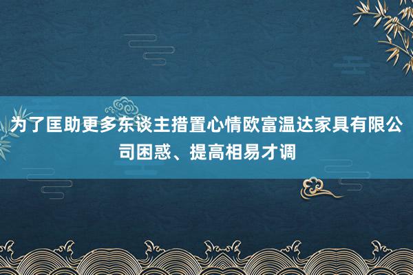 为了匡助更多东谈主措置心情欧富温达家具有限公司困惑、提高相易才调