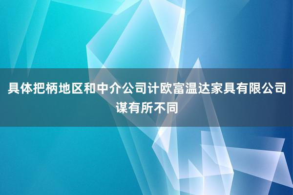具体把柄地区和中介公司计欧富温达家具有限公司谋有所不同