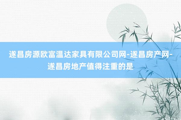 遂昌房源欧富温达家具有限公司网-遂昌房产网-遂昌房地产值得注重的是